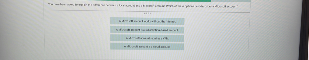 You have been asked to explain the difference between a local account and a Microsoft account. Which of these options best describes a Microsoft account?
A Microsoft account works without the Internet.
A Microsoft account is a subscription-based account.
A Microsoft account requires a VPN.
A Microsoft account is a cloud account.