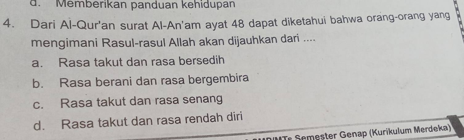 d. Memberikan panduan kehidupan
4. Dari Al-Qur'an surat Al-An'am ayat 48 dapat diketahui bahwa orang-orang yang
mengimani Rasul-rasul Allah akan dijauhkan dari ....
a. Rasa takut dan rasa bersedih
b. Rasa berani dan rasa bergembira
c. Rasa takut dan rasa senang
d. Rasa takut dan rasa rendah diri
Ts emester Genap (Kurikulum Merdeka)