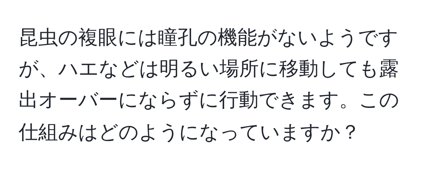 昆虫の複眼には瞳孔の機能がないようですが、ハエなどは明るい場所に移動しても露出オーバーにならずに行動できます。この仕組みはどのようになっていますか？