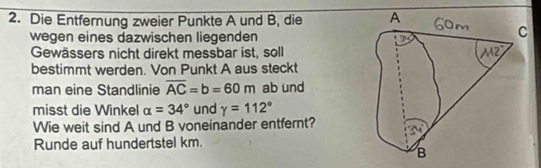 Die Entfernung zweier Punkte A und B, die 
wegen eines dazwischen liegenden 
Gewässers nicht direkt messbar ist, soll 
bestimmt werden. Von Punkt A aus steckt 
man eine Standlinie overline AC=b=60m ab und 
misst die Winkel alpha =34° und gamma =112°
Wie weit sind A und B voneinander entfernt? 
Runde auf hundertstel km.