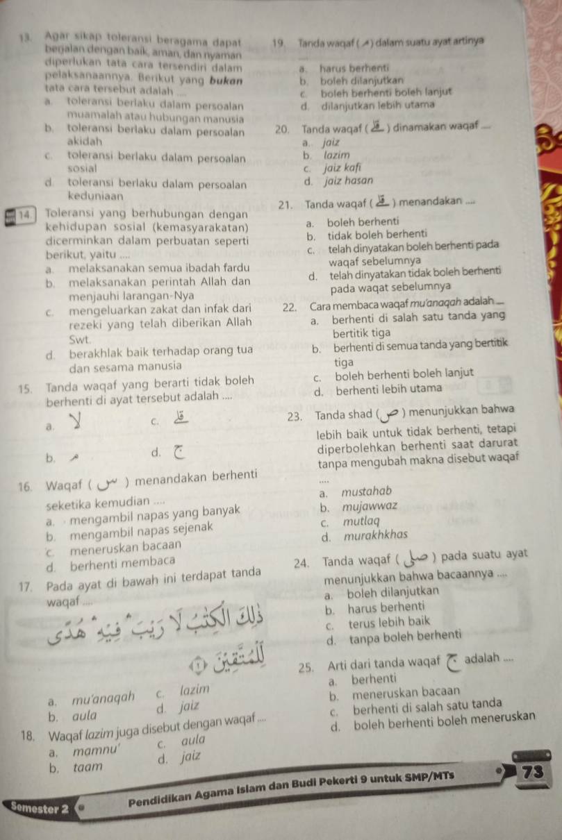 Agar sikap toleransi beragama dapat 19. Tanda waqaf (▲) dalam suatu ayat artinya
berjalan dengan baík, aman, dan nyaman
diperlukan tata cara tersendiri dalam a. harus berhenti
pelaksanaannya. Berikut yang bukøn b. boleh dilanjutkan
tata cara tersebut adalah   
a. toleransi berlaku dalam persoalan c boleh berhenti boleh lanjut
d. dilanjutkan lebih utama
muamalah atau hubungan manusia
b. toleransi berlaku dalam persoalan 20. Tanda waqaf ( ) dinamakan waqaf_
akidah a jaiz
c. toleransi berlaku dalam persoalan b lazim
sosial c. jaiz kafi
d. toleransi berlaku dalam persoalan d. jaiz hasan
keduniaan
21. Tanda waqaf ( ) menandakan 
14.] Toleransi yang berhubungan dengan
kehidupan sosial (kemasyarakatan) a. boleh berhenti
dicerminkan dalam perbuatan sepert b. tidak boleh berhenti
berikut, yaitu .... c. telah dinyatakan boleh berhenti pada
a. melaksanakan semua ibadah fardu waqaf sebelumnya
b. melaksanakan perintah Allah dan d. telah dinyatakan tidak boleh berhenti
menjauhi larangan-Nya pada waqat sebelumnya
c. mengeluarkan zakat dan infak dari 22. Cara membaca waqaf mu'σnaqah adalah
rezeki yang telah diberikan Allah a. berhenti di salah satu tanda yang
Swt. bertitik tiga
d. berakhlak baik terhadap orang tua b. berhenti di semua tanda yang bertitik
dan sesama manusia tiga
15. Tanda waqaf yang berarti tidak boleh c. boleh berhenti boleh lanjut
berhenti di ayat tersebut adalah .... d. berhenti lebih utama
a. ) menunjukkan bahwa
C. 23. Tanda shad (
lebih baik untuk tidak berhenti, tetapi
diperbolehkan berhenti saat darurat
b.
d.
16. Waqaf ( ) menandakan berhenti tanpa mengubah makna disebut waqaf
seketika kemudian .... a. mustahab
a.  mengambil napas yang banyak b. mujawwaz
b. mengambil napas sejenak c. mutlaq
c. meneruskan bacaan d. murakhkhas
d. berhenti membaca
17. Pada ayat di bawah ini terdapat tanda 24. Tanda waqaf ( ) pada suatu ayat
menunjukkan bahwa bacaannya ....
waqaf . a. boleh dilanjutkan
b. harus berhenti
c. terus lebih baik
d. tanpa boleh berhenti
25. Arti dari tanda waqaf adalah ....
a. mu'anaqah c. lazim a. berhenti
b. aula d. jaiz b. meneruskan bacaan
18. Waqaf lazim juga disebut dengan waqaf ... c. berhenti di salah satu tanda
d. boleh berhenti boleh meneruskan
a. mamnu' c. aula
b. taam d. jaiz
Pendidikan Agama Islam dan Budi Pekerti 9 untuk SMP/MTs 73
Semester 2