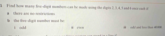 Find how many five-digit numbers can be made using the digits 2, 3, 4, 5 and 6 once each if:
a there are no restrictions
b the five-digit number must be:
i odd i even ii odd and less than 40 000.
ine if