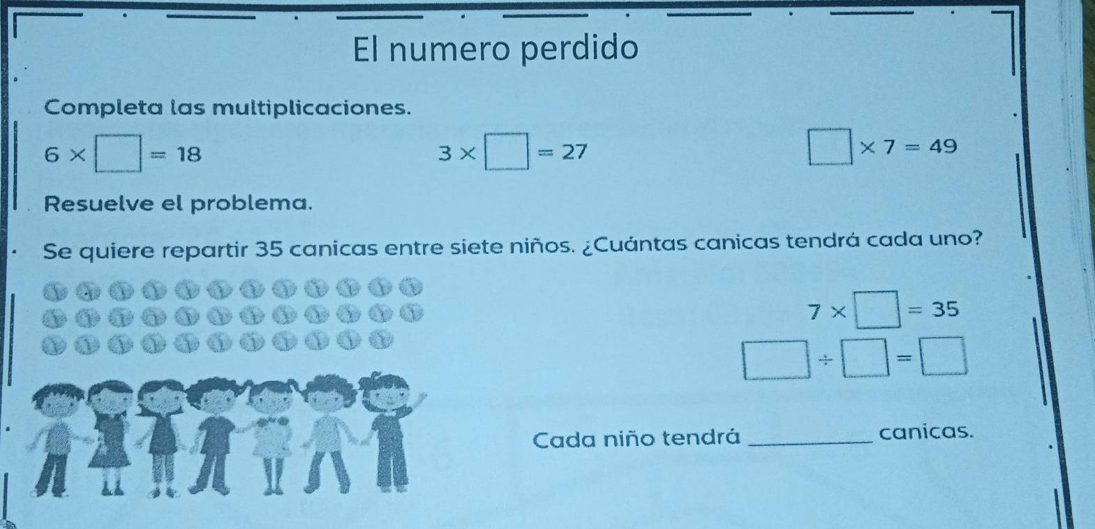 El numero perdido 
Completa las multiplicaciones.
6* □ =18
3* □ =27
□ * 7=49
Resuelve el problema. 
Se quiere repartir 35 canicas entre siete niños. ¿Cuántas canicas tendrá cada uno?
7* □ =35
□ / □ =□
Cada niño tendrá _canicas.