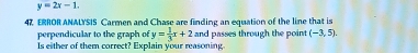 y=2x-1. 
47 ERROR ANALYSIS Carmen and Chase are finding an equation of the line that is 
perpendicular to the graph of y= 1/3 x+2 and passes through the point (-3,5). 
Is either of them correct? Explain your reasoning