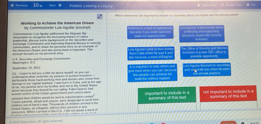 Previous 10、 Next ◎ Pretest: Leaving a Legacy * Scbmi Teal Reager Rooks
Which statements are important to include in a summary about Lui Aguilar and his delining beliets?
Working to Achieve the American Dream
by Commissioner Luis Aguilar (excerpt) merica is a land of opportunn 
Commissioner Luis Aguilar addressed the Hispanic Bar Luis Agusar is passionate abou
Aasociation to recognize the increasing impact of Latina but onlv if you work hard an d seek out opportunises. investors, especially minonty protecting and supporting
leadership, discuss some background on the Secunities and
Exchange Commission and improving financial ieracy in minonty investors.
communities, and to share his personal story as an example of
excexpt focuses on his personal story the American Dream and why giving back is important. This Luis Aguifar came to this countn from Cuba when he was 6 and The Office of Minosity and Wome Inclusion is a new SEC office to
Washingtos, D.C US. Securities and Exchange Commission did not know a word of English promote opportunity.
September 19, 2012
(1) ...I want to tell you a little bit about myself, so you can It is important to help others and Luis Agullar focused on secusties
understand what underties my passion to protect investors - give back when you can, because and coomrate law when he went
parsicularly those hard working men and women who invest their few people can achieve ful! iro privale practice.
savings in our capital markets. I was born in Cuba, and at the age posenial without support.
of six, my parents sent my brother and me to the United States
alone because they feared for our safety. Fidel Castro1 had
seuted costrol of the Cuban government and rumors were
Cuban parents, afraid and unsure, were desperale to send their important to include in a not important to include in a
rampant that children would be sent to indoctrnation camps
children out of harm's way. Thousands of children arrved in the summary of this text summary of this text
United States, as refugees, withoul their parents or any
resources. When It arrived in the U.S, iI did not speak a word of
sacich and nsccaered little aeen than ths rlottine an ms back
© 2024 Edmenium. Al rights reserved