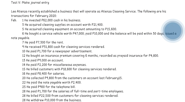 Test V: Make journal entry 
Lee Atienza recently established a business that will operate as Atienza Cleaning Service. The following are his 
transactions for February 2020: 
Feb. 1 He invested P62,000 cash in his business. 
3 He acquired cleaning supplies on account worth P21,400. 
5 He acquired cleaning equipment on account amounting to P15,600. 
6 He bought a service vehicle worth P47,000; paid P10,000 and the balance will be paid within 30 days; issued a 
note payable. 
7 He paid P7,300 for the rent. 
9 He received P31,800 cash for cleaning services rendered. 
10 He paid P1,700 for a newspaper advertisement. 
12 He bought an insurance premium covering 6 months, recorded as prepaid insurance for P4,800. 
13 He paid P9,000 on account. 
14 He paid P2,200 for miscellaneous expenses. 
15 He billed customers with P18,600 for cleaning services rendered. 
16 He paid P8,400 for salaries. 
20 He collected P9,800 from the customers on account last February15. 
22 He paid the note payable worth P2,400. 
25 He paid P900 for the telephone bill. 
28 He paid P1,700 for the salaries of full-time and part-time employees. 
28 He billed P22,500 from customers for cleaning services rendered. 
28 He withdrew P10,000 from the business.