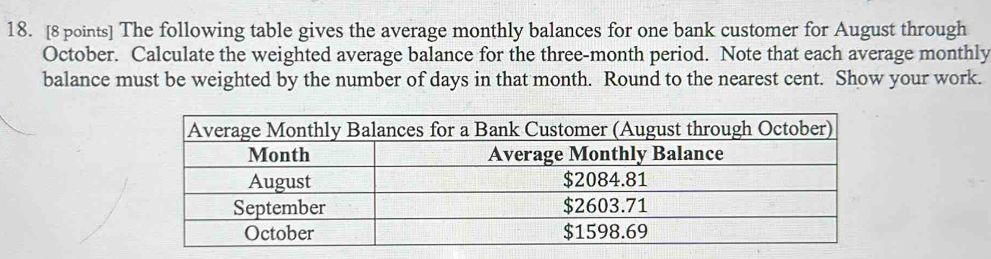 The following table gives the average monthly balances for one bank customer for August through 
October. Calculate the weighted average balance for the three-month period. Note that each average monthly 
balance must be weighted by the number of days in that month. Round to the nearest cent. Show your work.