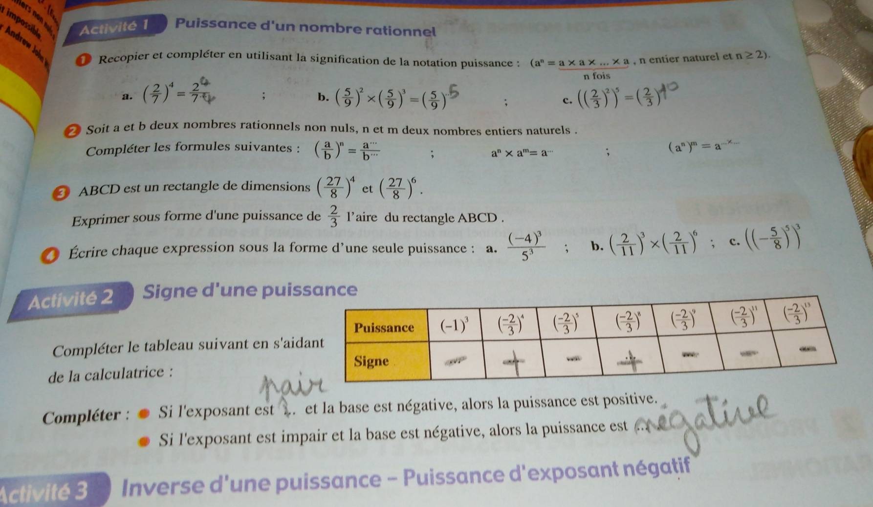 Activité 1 Puissance d'un nombre rationnel
impossibl Andrew John Recopier et compléter en utilisant la signification de la notation puissance : (a^n=_ a* a* ...* a , n entier naturel et n≥ 2).
t    
a. ( 2/7 )^4= 2/7  ( 5/9 )^2* ( 5/9 )^3=( 5/9 )^. (( 2/3 )^2)^5=( 2/3 ); b.
;
c.
Soit a et b deux nombres rationnels non nuls, n et m deux nombres entiers naturels .
Compléter les formules suivantes : ( a/b )^n= a^(·s)/b^(·s) ;
a^n* a^m=a^(·s);
(a^n)^m=a
ABCD est un rectangle de dimensions ( 27/8 )^4 et ( 27/8 )^6.
Exprimer sous forme d'une puissance de  2/3  l’aire du rectangle ABCD .
Écrire chaque expression sous la forme d’une seule puissance : a. frac (-4)^35^3 , b. ( 2/11 )^3* ( 2/11 )^6; c. ((- 5/8 )^5)^3
Activité 2 Signe d'une puis
Compléter le tableau suivant en s'aid
de la calculatrice :
Compléter : Si l'exposant est .. et la base est négative, alors la puissance est positive.
Si l'exposant est impair et la base est négative, alors la puissance est
Activité 3  *  Inverse d'une puissance - Puissance d'exposant négatif