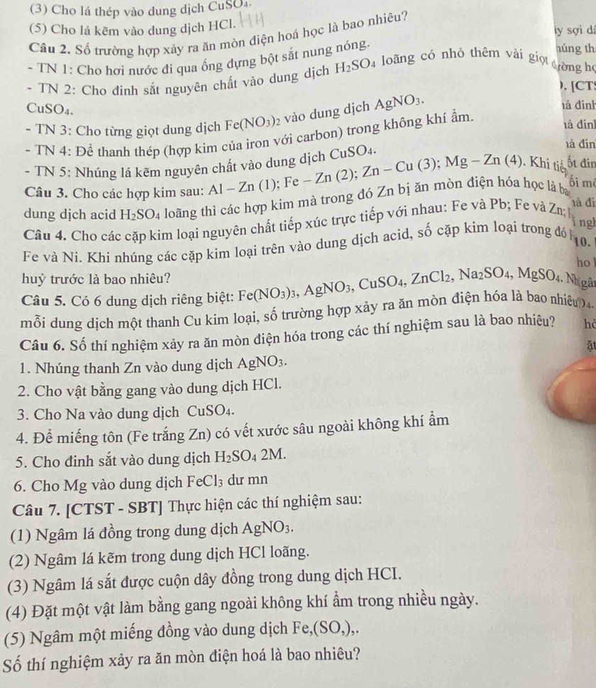 (3) Cho lá thép vào dung dịch CuSO₄
(5) Cho lá kẽm vào dung dịch HCl.
ly sợi dá
Câu 2. Số trường hợp xảy ra ăn mòn điện hoá học là bao nhiêu?
- TN 1: Cho hơi nước đi qua ống đựng bột sắt nung nóng.
húng th
- TN 2: Cho đinh sắt nguyên chất vào dung dịch H_2SO_4 loãng có nhỏ thêm vài giọt
dòng h
). [CT
CuSO₄.
- TN 3: Cho từng giọt dung dịch Fe(NO_3)_2 vào dung dịch AgNO_3.
hả đinh
- TN 4: Để thanh thép (hợp kim của iron với carbon) trong không khí ẩm.
là đinh
- TN 5: Nhúng lá kẽm nguyên chất vào dung dịch CuSO_4.
là đin
Câu 3. Cho các hợp kim sau: Al-Zn(1);Fe-Zn(2);Zn-Cu(3);Mg-Zn(4). Khi tiế ốt đin
ối mô
dung dịch acid H_2SO_4 loãng thì các hợp kim mà trong đó Zn bị ăn mòn điện hóa học là ba
hà đi
ngh
Câu 4. Cho các cặp kim loại nguyên chất tiếp xúc trực tiếp với nhau: Fe và Pb; Fe và Zn;
10.
Fe và Ni. Khi nhúng các cặp kim loại trên vào dung dịch acid, số cặp kim loại trong đó h
ho l
huỷ trước là bao nhiêu?
Câu 5. Có 6 dung dịch riêng biệt: Fe(NO_3)_3,AgNO_3, ,CuSO_4,ZnCl_2,Na_2SO_4,MgSO_4..Nhị gân
mỗi dung dịch một thanh Cu kim loại, số trường hợp xảy ra ăn mòn điện hóa là bao nhiêu?4-
Câu 6. Số thí nghiệm xảy ra ăn mòn điện hóa trong các thí nghiệm sau là bao nhiệu? hả
ǎt
1. Nhúng thanh Zn vào dung dịch AgNO_3.
2. Cho vật bằng gang vào dung dịch HCl.
3. Cho Na vào dung dịch CuSO_4.
4. Để miếng tôn (Fe trắng Zn) có vết xước sâu ngoài không khí ẩm
5. Cho đinh sắt vào dung dịch H_2SO_42M.
6. Cho Mg vào dung dịch FeCl_3 dư mn
Câu 7. [CTST - SBT] Thực hiện các thí nghiệm sau:
(1) Ngâm lá đồng trong dung dịch AgNO_3.
(2) Ngâm lá kẽm trong dung dịch HCl loãng.
(3) Ngâm lá sắt được cuộn dây đồng trong dung dịch HCI.
(4) Đặt một vật làm bằng gang ngoài không khí ẩm trong nhiều ngày.
(5) Ngâm một miếng đồng vào dung dịch Fe,(SO,),.
Số thí nghiệm xảy ra ăn mòn điện hoá là bao nhiêu?