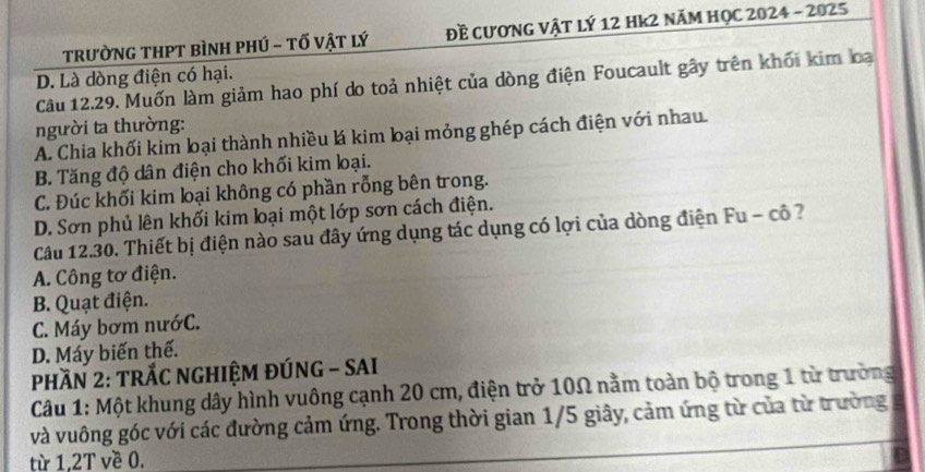 TrườNG THPT bìnH phÚ - tố vật lý Đề cươnG Vật lý 12 Hk2 năm HọC 2024 - 2025
D. Là dòng điện có hại.
Câu 12.29. Muốn làm giảm hao phí do toả nhiệt của dòng điện Foucault gây trên khối kim loại
người ta thường:
A. Chia khối kim lại thành nhiều lá kim lại mỏng ghép cách điện với nhau
B. Tăng độ dân điện cho khối kim loại.
C. Đúc khối kim loại không có phần rỗng bên trong.
D. Sơn phủ lên khối kim loại một lớp sơn cách điện.
Câu 12.30. Thiết bị điện nào sau đây ứng dụng tác dụng có lợi của dòng điện Fu - cô ?
A. Công tơ điện.
B. Quạt điện.
C. Máy bơm nướC.
D. Máy biến thế.
PHầN 2: TRÁC NGHIỆM ĐÚNG - SAI
Câu 1: Một khung dây hình vuông cạnh 20 cm, điện trở 10Ω nằm toàn bộ trong 1 từ trường
và vuông góc với các đường cảm ứng. Trong thời gian 1/5 giây, cảm ứng từ của từ trường
từ 1, 2T về 0.