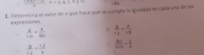  (18(cm-2))/n ; n=3,4,5,6y12 180 
2. Determina el valor de x que hace que se cumpla la igualdad en cada una de las 
expresiones.
 4/10 = x/60 
 9/12 = x/16 
 9/12 = 12/x 
 BO/100 = 5/x 