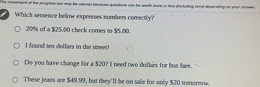 The movement of the progress bar may be uneven because questions can be worth more or less (including zero) depending on your answer
Which sentence below expresses numbers correctly?
20% of a $25.00 check comes to $5.00.
I found ten dollars in the street!
Do you have change for a $20? I need two dollars for bus fare.
These jeans are $49.99, but they’ll be on sale for only $20 tomorrow.