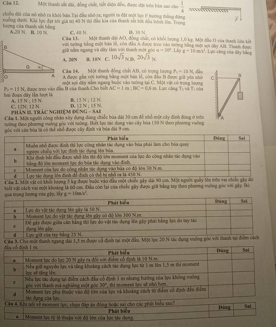 Một thanh sắt dài, đồng chất, tiết diện đều, được đặt trên bàn sao cho  1/4 
chiều dài của nó nhô ra khỏi bàn.Tại đầu nhô ra, người ta đặt một lực F hướng thẳng đứng
vector F
xuống đưới. Khi lực đạt tới giá trị 40 N thì đầu kia của thanh sắt bắt đầu bênh lên. Trọng
lượng của thanh sắt bằng
A.20 N. B. 10 N. C. 40 N. D. 30 N.
Câu 13. Một thanh dài AO, đồng chất, có khối lượng 1,0 kg. Một đầu O của thanh liên kết
với tường bằng một bản lễ, còn đầu A được treo vào tường bằng một sợi dây AB. Thanh được
giữ nằm ngang và dây làm với thanh một góc alpha =30°. Lấy g=10m/s^2
*. Lực căng của dây bằng
A. 20N B. 10N C. 10sqrt(3)_N D. 20sqrt(3)_N.
Câu 14. Một thanh đồng chất AB, có trọng lượng P_1=10N
A được gắn với tường bằng một bản lề, còn đầu B được giữ yên nhờ I, đầu
một sợi dây nằm ngang buộc vào tường tại C. Một vật có trọng lượng
P_2=15N , được treo vào đầu B của thanh.Cho biết AC=1m;BC=0,6m. Lực căng T_2 và T_1
hai đoạn dây lần lượt là của
A. 15 N ; 15 N. B. 15 N ; 12 N.
C. 12N; 12 N. D. 12 N ; 15 N.
phÀN II. TRÁC NGHIỆM ĐÚNG - SAI
Câu 1. Một người công nhân xây dựng dùng chiếc búa dài 30 cm để nhổ một cây đinh đóng ở trên
tường theo phương vuồng góc với tường. Biết lực tác dụng vào cây búa 150 N theo phương vuông
góc với cán búa là có thể nhổ được cây định và búa dài 9 cm.
Câu 2. Một vật có khối lượng 5 kg được buộc vào đầu một chiếc gậy dài 90 cm. Một người 
biết vật cách vai một khoảng là 60 cm. Đầu còn lại của chiếc gậy được giữ bằng tay theo phương vuông góc với gậy. Bỏ
qua trọng lượng của gậy, lấy g=10m/s^2.
Câu 3. Cho một thanh ngang dài 1,5 m được cố định