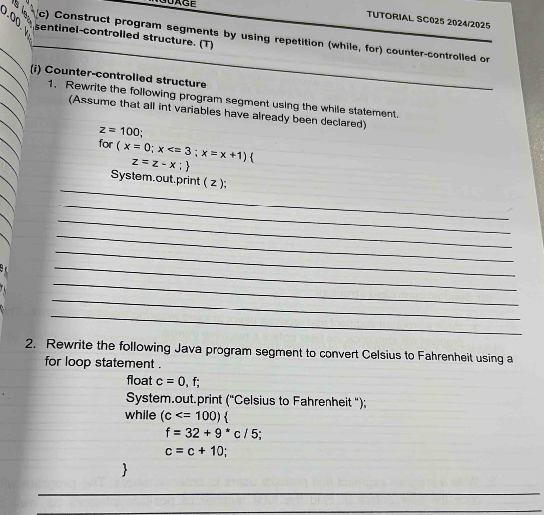 UAGE 
0.00 
TUTORIAL SC025 2024/2025 
s e (c) Construct program segments by using repetition (while, for) counter-controlled or 
sentinel-controlled structure. (T) 
(i) Counter-controlled structure 
1. Rewrite the following program segment using the while statement. 
(Assume that all int variables have already been declared)
z=100; 
for (x=0;x ; x=x+1)
z=z-x;
_ 
System.out.print ( z ); 
_ 
_ 
_ 
_ 
_ 
_ 
_ 
_ 
2. Rewrite the following Java program segment to convert Celsius to Fahrenheit using a 
for loop statement . 
float c=0,f;
System.out.print (''C elsius to Fahrenheit “); 
while (c
f=32+9^*c/5
c=c+10; 
_ 
_ 
_ 
_