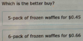 Which is the better buy?
5 -pack of frozen waffles for $0.45
6 -pack of frozen waffles for $0.66