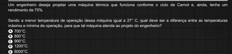 Um engenheiro deseja projetar uma máquina térmica que funciona conforme o ciclo de Carnot e, ainda, tenha um
rendimento de 75%.
Sendo a menor temperatura de operação dessa máquina igual a 27°C S, qual deve ser a diferença entre as temperaturas
máxima e mínima de operação, para que tal máquina atenda ao projeto do engenheiro?
A 700°C.
B 800°C.
900°C.
D 1200°C.
8000°C.