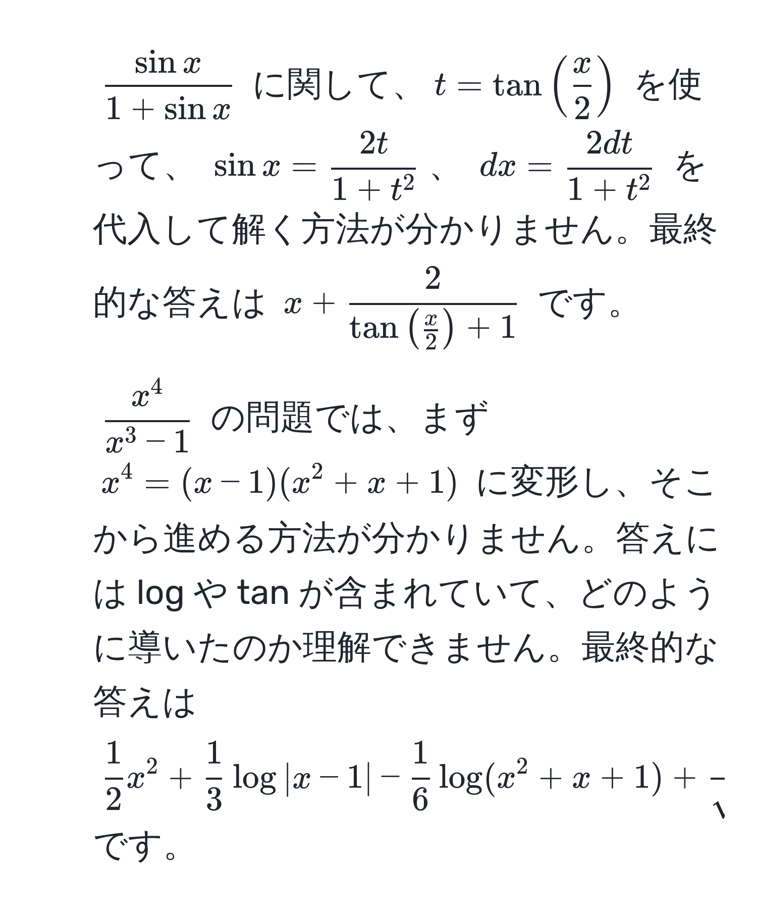 $ sin x/1+sin x $ に関して、$t = tan( x/2 )$ を使って、 $sin x = frac2t1+t^2$、 $dx = frac2dt1+t^2$ を代入して解く方法が分かりません。最終的な答えは $x + frac2tan( x/2 )+1$ です。

2. $fracx^4x^(3-1)$ の問題では、まず $x^(4 = (x-1)(x^2+x+1)$ に変形し、そこから進める方法が分かりません。答えには log や tan が含まれていて、どのように導いたのか理解できません。最終的な答えは $frac1)2x^(2 + frac1)3log|x-1| -  1/6 log(x^(2+x+1) + frac1)sqrt(3)tan^(-1)( 1/sqrt(3) (2x+1))$ です。