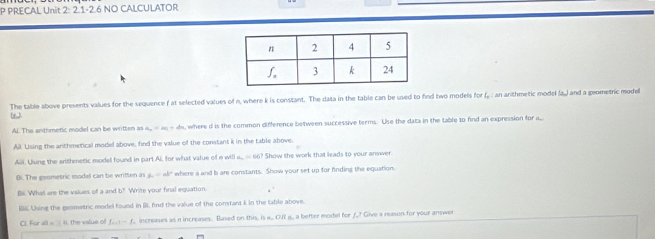 PRECAL Unit 2:2.1-2 6 No caLculator 
The table above presents values for the sequence f at selected values of n, where k is constant. The data in the table can be used to find two models for f, : an arithmetic model (a.) and a geometric model 
Al. The anthmetic model can be written as a_n=an+d s, where d is the common difference between successive terms. Use the data in the table to find an expression for a, 
Ail. Using the arithmetical model above, find the value of the constant k in the table above. 
Aiii, Using the arithmetic model found in part Ai, for what value of n will _ =66 ? Show the work that leads to your answer. 
B. The geometric model can be written as y_0=ab° where a and b are constants. Show your set up for finding the equation. 
Bi. What are the values of a and b? Write your final equation. . 
Biii. Using the geometric model found in Bi, find the value of the constant k in the table above. 
Ci. For all « ≥ (, the value of f_m+1-f_1 increases as n increases. Based on this, is a... 0.f ,. a better model for f.? Give a reason for your answer.