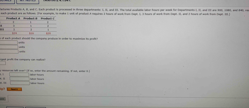 factures Products A, B, and C. Each product is processed in three departments: I, II, and III. The total available labor- hours per week for Departments I, II, and III are 900, 1080, and 840, res
each product are as follows. (For example, to make 1 unit of product A requires 2 hours of work from Dept. I, 3 hours of work from Dept. II, and 2 hours of work from Dept. III.)
H
1
s of each product should the company produce in order to maximize its profit?
units
units
units
rgest profit the company can realize?
resources left over? (If so, enter the amount remaining. If not, enter 0.)
t. I labor- hours
t. I labor- hours
t. III labor-hours
lp? Read it
wer
