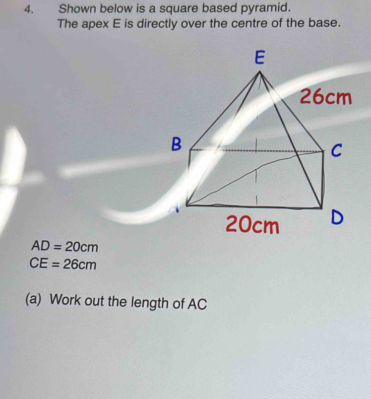 Shown below is a square based pyramid. 
The apex E is directly over the centre of the base.
AD=20cm
CE=26cm
(a) Work out the length of AC