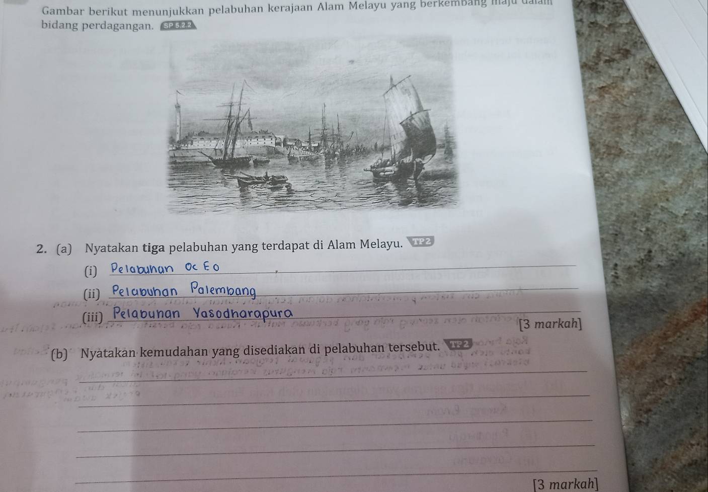 Gambar berikut menunjukkan pelabuhan kerajaan Alam Melayu yang berkembang maju ualan 
bidang perdagangan. sP522 
2. (a) Nyatakan tiga pelabuhan yang terdapat di Alam Melayu. TP 
(i) 
_ 
(ii) 
_ 
(iii) _abunan Yasodharapura__ 
_ 
[3 markah] 
(b) Nyatakan kemudahan yang disediakan di pelabuhan tersebut. W 
_ 
_ 
_ 
_ 
_ 
[3 markah]