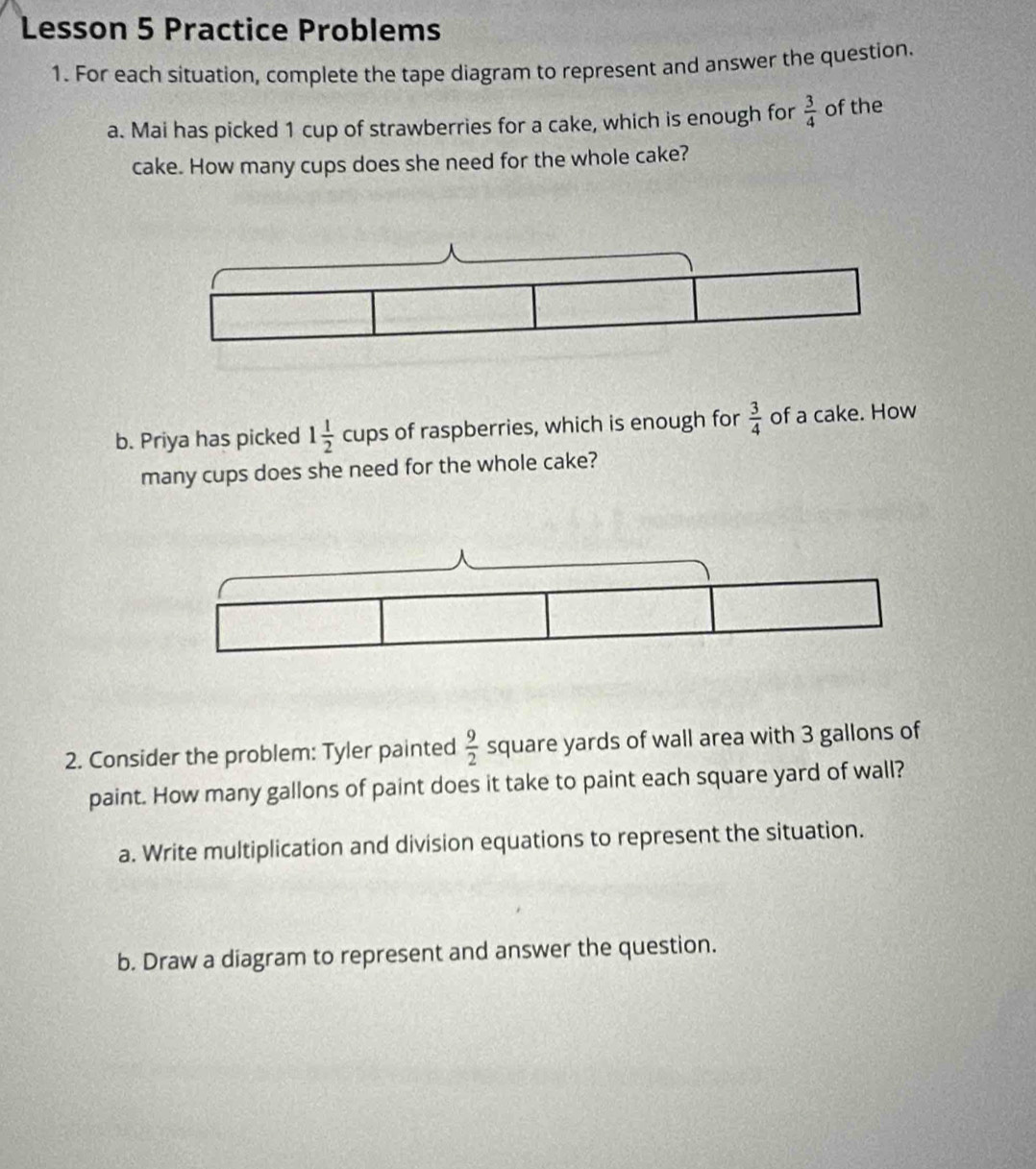 Lesson 5 Practice Problems 
1. For each situation, complete the tape diagram to represent and answer the question. 
a. Mai has picked 1 cup of strawberries for a cake, which is enough for  3/4  of the 
cake. How many cups does she need for the whole cake? 
b. Priya has picked 1 1/2  cups of raspberries, which is enough for  3/4  of a cake. How 
many cups does she need for the whole cake? 
2. Consider the problem: Tyler painted  9/2  square yards of wall area with 3 gallons of 
paint. How many gallons of paint does it take to paint each square yard of wall? 
a. Write multiplication and division equations to represent the situation. 
b. Draw a diagram to represent and answer the question.