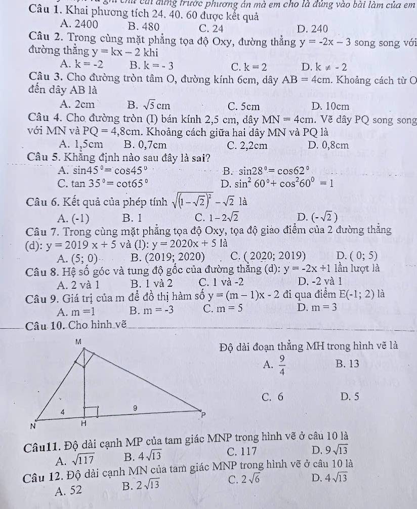 ch cái đứng trước phương án mà em cho là đúng vào bài làm của em
Câu 1. Khai phương tích 24. 40. 60 được kết quả
A. 2400 B. 480 C. 24 D. 240
Câu 2. Trong cùng mặt phẳng tọa độ Oxy, đường thắng y=-2x-3 song song với
đường thắng y=kx-2khi
A. k=-2 B. k=-3 C. k=2 D. k!= -2
Câu 3. Cho đường tròn tâm O, đường kính 6cm, dây AB=4cm. Khoảng cách từ O
đến dây AB là
A. 2cm B. sqrt(5)cm C. 5cm D. 10cm
Câu 4. Cho đường tròn (I) bán kính 2,5 cm, dây MN=4cm. Vẽ dây PQ song song
với MN và PQ=4,8cm. Khoảng cách giữa hai dây MN và PQ là
A. 1,5cm B. 0,7cm C. 2,2cm D. 0,8cm
Câu 5. Khăng định nào sau đây là sai?
A. sin 45°=cos 45° B. sin 28°=cos 62°
C. tan 35°=cot 65° D. sin^260°+cos^260°=1
Câu 6. Kết quả của phép tính sqrt((1-sqrt 2))^2-sqrt(2) là
A. (-1) B. 1 C. 1-2sqrt(2) D. (-sqrt(2))
Câu 7. Trong cùng mặt phẳng tọa độ Oxy, tọa độ giáo điểm của 2 đường thẳng
(d): y=2019x+5 và (l): y=2020x+51 à
A. (5;0) B. (2019;2020) C. (2020;2019) D. (0;5)
Câu 8. Hệ số góc và tung độ gốc của đường thắng (d): y=-2x+1 lần lượt là
A. 2 và 1 B. 1 và 2 C. 1 và -2 D. -2 và 1
Câu 9. Giá trị của m để đồ thị hàm số y=(m-1)x-2 đi qua điểm E(-1;2) là
A. m=1 B. m=-3 C. m=5 D. m=3
Câu 10. Cho hình vẽ
Độ dài đoạn thẳng MH trong hình vẽ là
A.  9/4  B. 13
C. 6 D. 5
Câu11. Độ dài cạnh MP của tam giác MNP trong hình vẽ ở câu 10 là
A. sqrt(117) B. 4sqrt(13) C. 117
D. 9sqrt(13)
Câu 12. Độ dài cạnh MN của tam giác MNP trong hình vẽ ở câu 10 là
A. 52 B. 2sqrt(13)
C. 2sqrt(6) D. 4sqrt(13)