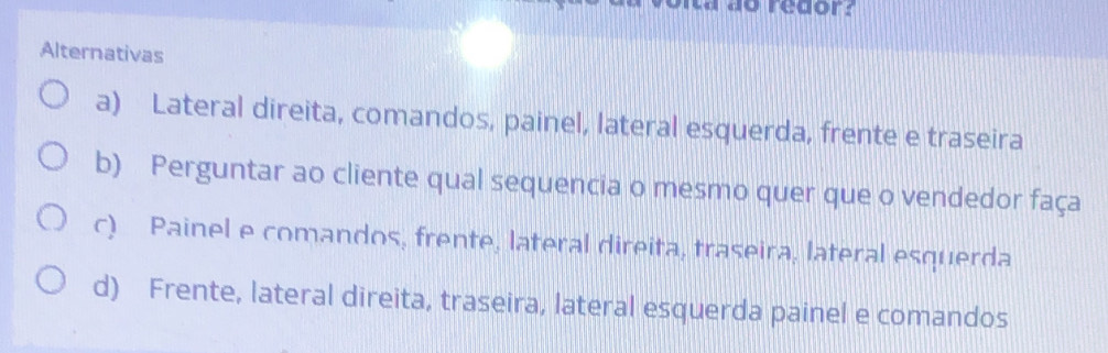 redor:
Alternativas
a) Lateral direita, comandos, painel, lateral esquerda, frente e traseira
b) Perguntar ao cliente qual sequencia o mesmo quer que o vendedor faça
c) Painel e comandos, frente, lateral direita, traseira, lateral esquerda
d) Frente, lateral direita, traseira, lateral esquerda painel e comandos