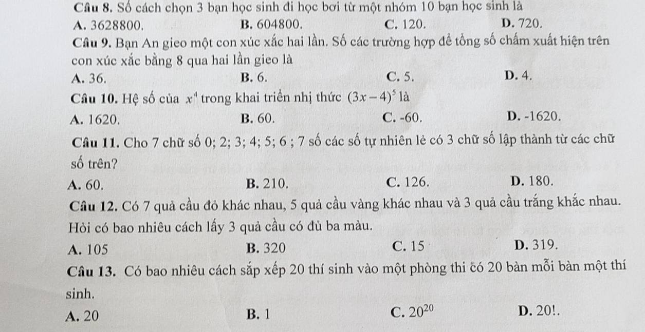 Số cách chọn 3 bạn học sinh đi học bơi từ một nhóm 10 bạn học sinh là
A. 3628800. B. 604800. C. 120. D. 720.
Câu 9. Bạn An gieo một con xúc xắc hai lần. Số các trường hợp để tổng số chấm xuất hiện trên
con xúc xắc bằng 8 qua hai lần gieo là
A. 36. B. 6. C. 5. D. 4.
Câu 10. Hệ số của x^4 trong khai triển nhị thức (3x-4)^5 là
A. 1620. B. 60. C. -60. D. -1620.
Câu 11. Cho 7 chữ số 0; 2; 3; 4; 5; 6; 7 số các số tự nhiên lẻ có 3 chữ số lập thành từ các chữ
số trên?
A. 60. B. 210. C. 126. D. 180.
Cầu 12. Có 7 quả cầu đỏ khác nhau, 5 quả cầu vàng khác nhau và 3 quả cầu trắng khắc nhau.
Hỏi có bao nhiêu cách lấy 3 quả cầu có đủ ba màu.
A. 105 B. 320 C. 15 D. 319.
Câu 13. Có bao nhiêu cách sắp xếp 20 thí sinh vào một phòng thi có 20 bàn mỗi bàn một thí
sinh.
A. 20 B. 1 C. 20^(20) D. 20!.