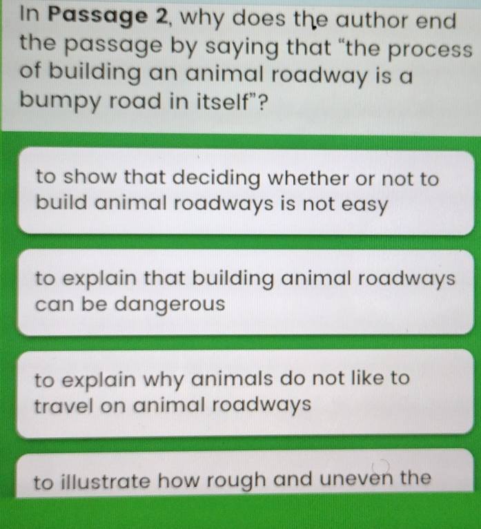 In Passage 2, why does the author end
the passage by saying that “the process
of building an animal roadway is a
bumpy road in itself"?
to show that deciding whether or not to
build animal roadways is not easy
to explain that building animal roadways
can be dangerous
to explain why animals do not like to
travel on animal roadways
to illustrate how rough and uneven the