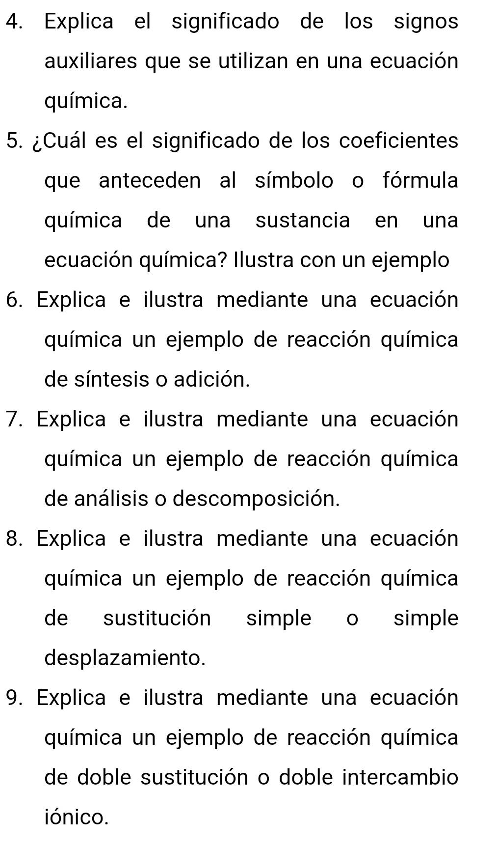 Explica el significado de los signos 
auxiliares que se utilizan en una ecuación 
química. 
5. ¿Cuál es el significado de los coeficientes 
que anteceden al símbolo o fórmula 
química de una sustancia en una 
ecuación química? Ilustra con un ejemplo 
6. Explica e ilustra mediante una ecuación 
química un ejemplo de reacción química 
de síntesis o adición. 
7. Explica e ilustra mediante una ecuación 
química un ejemplo de reacción química 
de análisis o descomposición. 
8. Explica e ilustra mediante una ecuación 
química un ejemplo de reacción química 
de sustitución simple o simple 
desplazamiento. 
9. Explica e ilustra mediante una ecuación 
química un ejemplo de reacción química 
de doble sustitución o doble intercambio 
iónico.