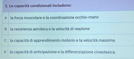 Le capacità condizionali includono:
A la forza muscolare e la coordinazione occhio-mano
B la resistenza aerobica e la velocità di reazione
C la capacità di apprendimento motorio e la velocità massima
Dó la capacità di anticipazione e la differenziazione cinestesica