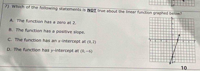 Which of the following statements is NOT true about the linear function graphed below?
A. The function has a zero at 2.
B. The function has a positive slope.
C. The function has an x-intercept at (0,2)
D. The function has y-intercept at (0,-6)
10