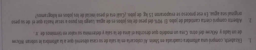 Elizabeth, compró una alfombra cuadrada en Shein. Al colocarla en la sala de su casa observó que a la alfombra le sobran 80cm
de un lado y 60cm del otro. Crea un modelo que describa el área de la sala y determina su valor en términos de x. 
2. Alberto compró cierta cantidad de jobo. El 90% del peso de los jobos es de agua. Luego los puso a secar hasta que el de su peso 
original sea agua. En ese proceso se evaporaron 15 kg de jobo. ¿Cuál era el peso inicial de los jobos en kilogramos?