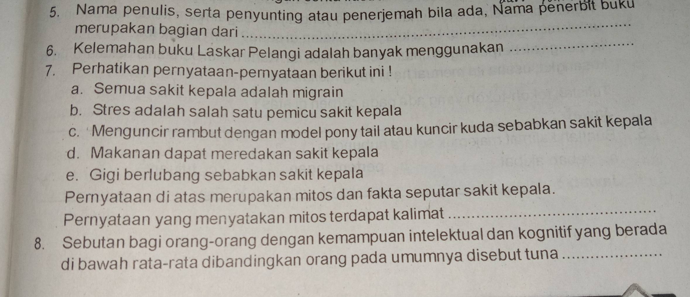 Nama penulis, serta penyunting atau penerjemah bila ada, Nama penerbit buku 
_ 
_ 
merupakan bagian dari 
6. Kelemahan buku Laskar Pelangi adalah banyak menggunakan 
7. Perhatikan pernyataan-pernyataan berikut ini ! 
a. Semua sakit kepala adalah migrain 
b. Stres adalah salah satu pemicu sakit kepala 
c. 'Menguncir rambut dengan model pony tail atau kuncir kuda sebabkan sakit kepala 
d. Makanan dapat meredakan sakit kepala 
e. Gigi berlubang sebabkan sakit kepala 
Pernyataan di atas merupakan mitos dan fakta seputar sakit kepala. 
Pernyataan yang menyatakan mitos terdapat kalimat_ 
8. Sebutan bagi orang-orang dengan kemampuan intelektual dan kognitif yang berada 
di bawah rata-rata dibandingkan orang pada umumnya disebut tuna_