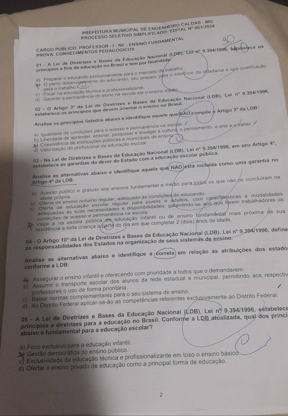 PREFEITURA MUNICIPAL DE ENGENHEIRO CA AS - MG
PROCESSO SELETIVO SIMPLIFICADO- EDITAL N° 001/2024
CARGO PÚBLICO: PROFESSOR - I - NE - ENSINO FUNDAMENTAL
PROVA: CONHECIMENTOS PEDAGÓGICOS
01 - A Lei de Diretrizes e Bases da Educação Nacional (LDB), Lei nº 9.394/1996, estabelece os
princípios e fins da educação no Brasil e tem por finalidado:
a) Preparar o educando exclusivamente para o mercado de trabalho.
+ O pleno desenvolvimento do educando, seu preparo para o exercício da cidadania e sua qualificação
para o trabalho
c) Focar na educação técnica e profissionalizante.
(LDB ), Lei n° 9.394/1996,
d) Garantir a permanência do aluno na escola até o ensino médio
02 - O Artigo 3° da Lei de Diretrizes e Bases da Educação Nacional
estabelece os princípios que devem orientar o ensino no Brasil.
Analise os princípios listados abaixo e identifique aquele que NAO compõe o Artigo 3° da LDB:
a) Igualdade de condições para o acesso e permanência na escola.
b) Liberdade de aprender, ensinar, pesquisar e divulgar a cultura, o pensamento, a arte e o saber.
Coexistência de instituições públicas e municipais de ensino:
d) Valorização do profissional da educação escolar.
03 - Na Lei de Diretrizes e Bases da Educação Nacional (LDB), Lei n° 9.394/1996, em seu Artigo 4°
estabelece as garantias do dever do Estado com a educação escolar pública.
Analise as alternativas abaixo e identifique aquela que NÃO está incluída como uma garantia no
Artigo 4° da LDB:
a) Acesso público e gratuito aos ensinos fundamental e médio para todos os que não os concluíram na
idade própria
b) Oferta de ensino noturno regular, adequado às condições do educando.
c) Oferta de educação escolar regular para jovens e adultos, com características e modalidades
adequadas às suas necessidades e disponibilidades, garantindo-se aos que forem trabalhadores as
condições de acesso e permanência na escola
Vaga a na escola pública de educação infantil ou de ensino fundamental mais próxima de sua
residência a toda criança a partir do dia em que completar 2 (dois) anos de idade.
04 - O Artigo 10° da Lei de Diretrizes e Bases da Educação Nacional (LDB) ), Lei n° 9,394/1996, define
as responsabilidades dos Estados na organização de seus sistemas de ensino.
Analise as alternativas abaixo e identifique a (correta) em relação às atribuições dos estado
conforme a LDB:
) Assegurar o ensino infantil e oferecendo com prioridade a todos que o demandarem
b) Assumir o transporte escolar dos alunos da rede estadual e municipal, permitindo aos respectiv
professores o uso de forma prioritária.
c) Baixar normas complementares para o seu sistema de ensino.
d) Ao Distrito Federal aplicar-se-ão as competências referentes exclusivamente ao Distrito Federal.
05 - A Lei de Diretrizes e Bases da Educação Nacional (LDB), Lei nº 9.394/1996, estabelece
princípios e diretrizes para a educação no Brasil. Conforme a LDB atualizada, qual dos princií
abaixo é fundamental para a educação escolar?
a) Foco exclusivo para a educação infantil.
* Gestão democrática do ensino público.
c) Exclusividade da educação técnica e profissionalizante em toso o ensino básico.
d) Ofertar o ensino privado de educação como a principal forma de educação.
2