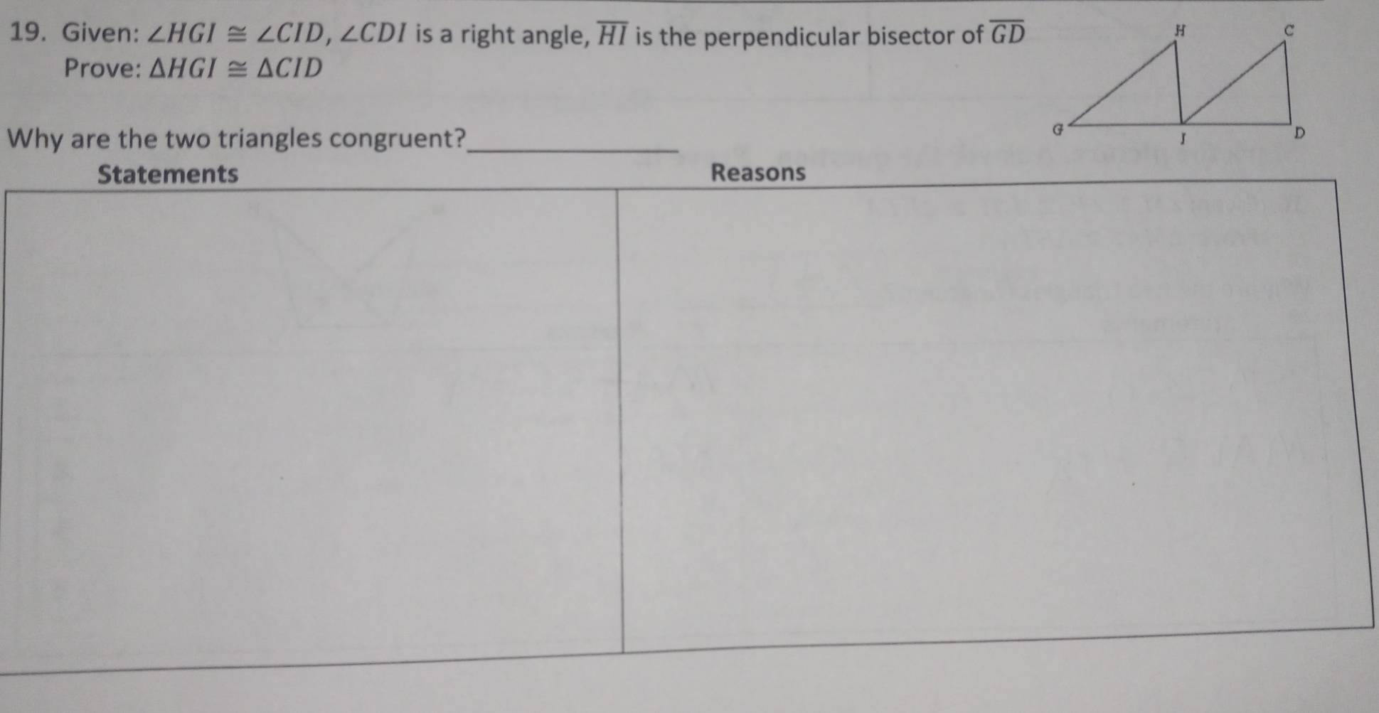 Given: ∠ HGI≌ ∠ CID, ∠ CDI is a right angle, overline HI is the perpendicular bisector of overline GD
Prove: △ HGI≌ △ CID
Why are the two triangles congruent?_ 
Statements Reasons