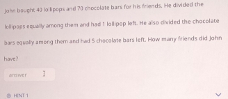 john bought 40 lollipops and 70 chocolate bars for his friends. He divided the 
lollipops equally among them and had 1 lollipop left. He also divided the chocolate 
bars equally among them and had 5 chocolate bars left. How many friends did John 
have ? 
answer 
HINT 1