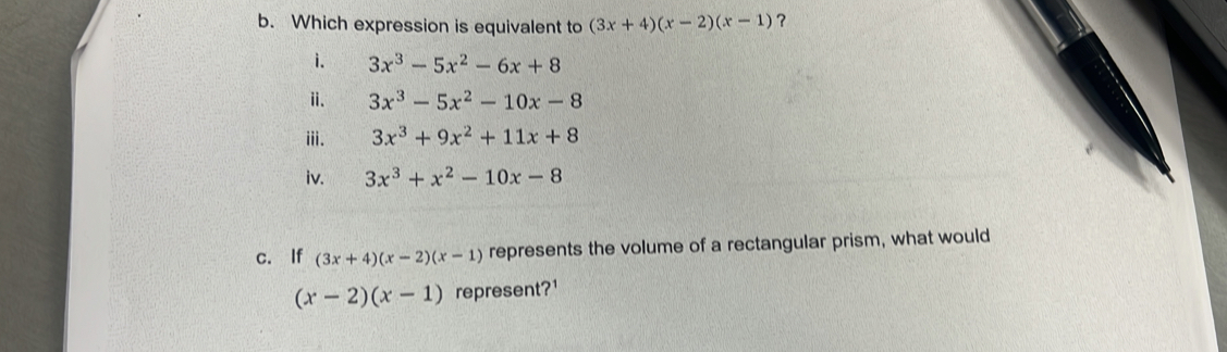 Which expression is equivalent to (3x+4)(x-2)(x-1) ?
i. 3x^3-5x^2-6x+8
ⅱ. 3x^3-5x^2-10x-8
iii. 3x^3+9x^2+11x+8
iv. 3x^3+x^2-10x-8
c. If (3x+4)(x-2)(x-1) represents the volume of a rectangular prism, what would
(x-2)(x-1) represent?¹