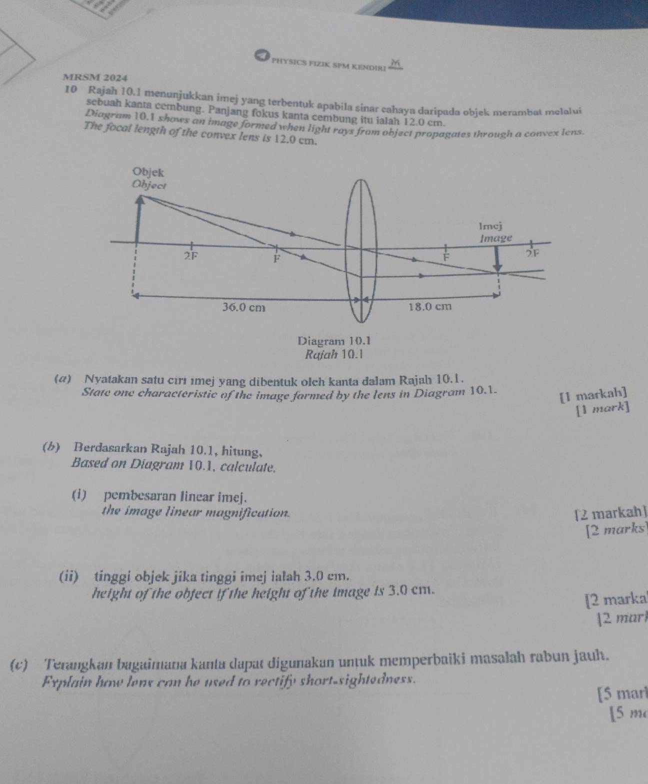 PHYSICS FIZIK SPM KENDIRI M 
MRSM 2024 
10 Rajah 10.1 menunjukkan imej yang terbentuk apabila sinar cahaya daripada objek merambat melalui 
sebuah kanta cembung. Panjang fokus kanta cembung itu ialah 12.0 cm. 
Diagram 10.1 shows an image formed when light rays from object propagates through a convex lens. 
The focal length of the convex lens is 12.0 cm. 
(a) Nyatakan satu ciri imej yang dibentuk olch kanta dalam Rajah 10.1. 
State one characteristic of the image formed by the lens in Diagram 10.1. 
[1 markah] 
[1 mark] 
(b) Berdasarkan Rajah 10.1, hitung, 
Based on Diagram 10.1, calculate. 
(i) pembesaran linear imej. 
the image linear magnification. [2 markah] 
[2 marks] 
(ii) tinggi objek jika tinggi imej ialah 3.0 cm. 
height of the object if the height of the image is 3.0 cm. 
[2 marka 
2 marl 
(c) Terangkan bagaimana kanta dapat digunakan unṭuk memperbaiki masalah rabun jauh. 
Explain how lens can he used to rectify short-sightedness. 
[5 marl 
[ 5 m