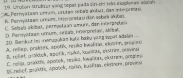 Urutan struktur yang tepat pada ciri-ciri teks eksplanasi adalah . . .
A. Pernyataan umum, urutan sebab akibat, dan interpretasi.
B. Pernyataan umum, interpretasi dan sebab akibat.
C. Sebab akibat, pernyataan umum, dan interpretasi.
D. Pernyataan umum, sebab, interpretasi, akibat.
20. Berikut ini merupakan kata baku yang tepat adalah ....
A. reliep, praktek, apotik, resiko kwalitas, ekstrim, propinsi
B. relief, praktek, apotik, risiko, kualitas, ekstrim, provinsi
C. relip, praktik, apotek, resiko, kwalitas, ekstrem, propinsi
D. relief, praktik, apotek, risiko, kualitas, ekstrem, provinsi