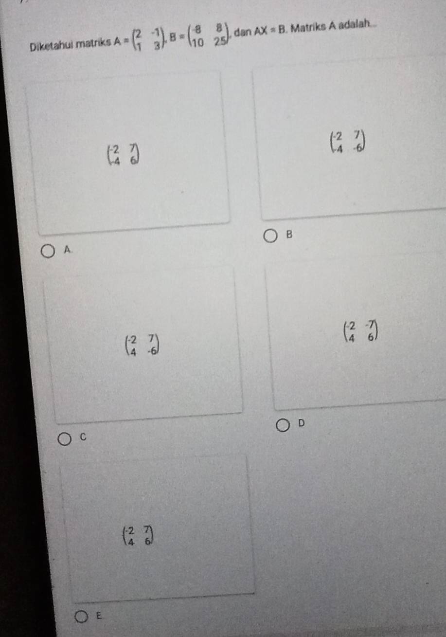 Diketahui matriks A=beginpmatrix 2&-1 1&3endpmatrix , B=beginpmatrix -8&8 10&25endpmatrix , dan AX=B Matriks A adalah
beginpmatrix -2&7 -4&6endpmatrix
beginpmatrix -2&7 4&-6endpmatrix
B
A.
beginpmatrix -2&7 4&-6endpmatrix
beginpmatrix -2&-7 4&6endpmatrix
D
C
beginpmatrix -2&7 4&6endpmatrix
E