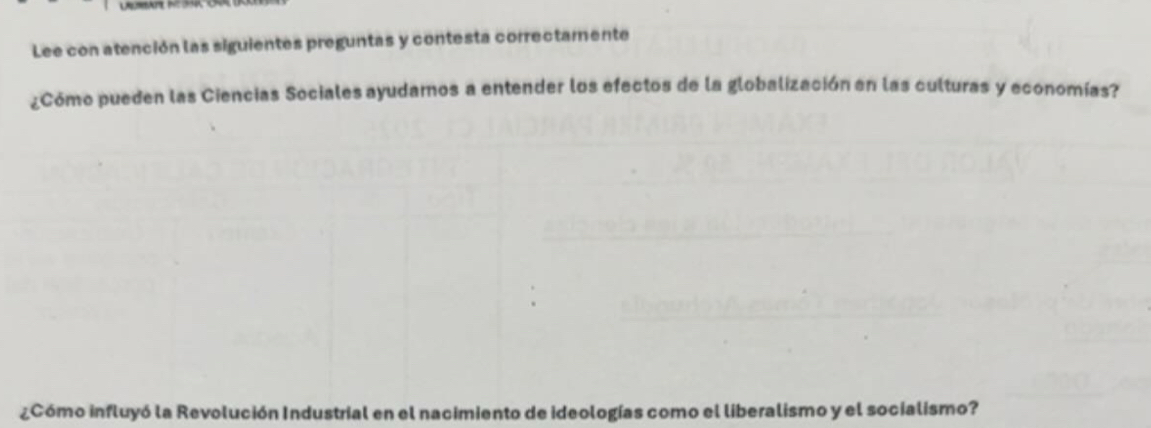 Lee con atención las siguientes preguntas y contesta correctamente 
¿Cómo pueden las Ciencias Sociales ayudarnos a entender los efectos de la globalización en las culturas y economías? 
¿Cómo influyó la Revolución Industrial en el nacimiento de ideologías como el liberalismo y el socialismo?