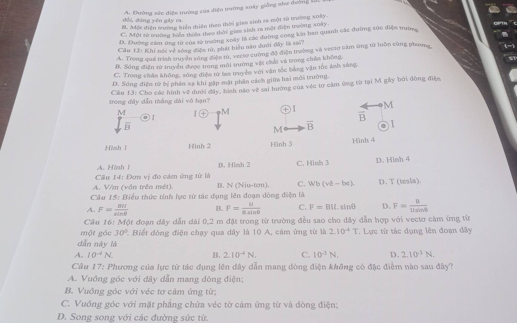 A. Đường sức điện trường của điện trường xoáy giống như đường suc
đổi, đứng yên gây ra.
B. Một điện trường biển thiên theo thời gian sinh ra một từ trường xoáy.
C. Một từ trường biến thiên theo thời gian sinh ra một điện trường xoáy.
D. Đường cảm ứng từ của từ trường xoáy là các đường cong kín bao quanh các đường sức điện trường
Câu 12: Khi nói về sóng điện từ, phát biểu nào dưới đây là sai?
A. Trong quá trình truyền sóng điện từ, vectơ cường độ điện trường và vectơ cảm ứng từ luôn cùng phương,
B. Sóng điện từ truyền được trong môi trường vật chất và trong chân không.
C. Trong chân không, sóng điện từ lan truyền với vận tốc bằng vận tốc ánh sáng
D. Sóng điện từ bị phản xạ khi gặp mặt phân cách giữa hai môi trường.
Câu 13: Cho các hình vẽ dưới đây, hình nào vẽ sai hướng của véc tơ cảm ứng từ tại M gây bởi dòng điện
trong dây dẫn thắng dài vô hạn?
M
I ④ M
DI
M
frac overline B I
vector B
M overline B
● I
Hình l Hình 2 Hình 3 Hình 4
A. Hình 1 B. Hình 2 C. Hình 3 D. Hình 4
Câu 14: Đơn vị đo cảm ứng từ là
A. V/m (vôn trên mét). B. N (Niu-tơn). C. Wb(vhat e-be). D. T (tesla).
Câu 15: Biểu thức tính lực từ tác dụng lên đoạn dòng điện là
A. F= BIl/sin θ   F= Il/B.sin θ   F=BIl.sin θ D. F= B/Ilsin θ  
B.
C.
Câu 16: Một đoạn dây dẫn dài 0,2 m đặt trong từ trường đều sao cho dây dẫn hợp với vectơ cảm ứng từ
một góc 30° ' Biết dòng điện chạy qua dây là 10 A, cảm ứng từ là 2.10^(-4)T.  Lực từ tác dụng lên đoạn dây
dẫn này là
A. 10^(-4)N. B. 2.10^(-4)N. C. 10^(-3)N. D. 2.10^(-3)N.
Câu 17: Phương của lực từ tác dụng lên dây dẫn mang dòng điện không có đặc điểm nào sau đây?
A. Vuông góc với dây dẫn mang dòng điện;
B. Vuông góc với véc tơ cảm ứng từ;
C. Vuông góc với mặt phẳng chứa véc tờ cảm ứng từ và dòng điện;
D. Song song với các đường sức từ.