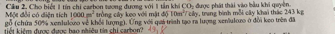 Cho biết 1 tín chỉ carbon tương đương với 1 tấn khí CO_2 được phát thải vào bầu khí quyền. 
Một đồi có diện tích 1000m^2 trồng cây keo với mật dwidehat o 10m^2 cây, trung bình mỗi cây khai thác 243 kg
gỗ (chứa 50% xenlulozo về khối lượng). Ứng với quá trình tạo ra lượng xenlulozo ở đồi keo trên đã 
tiết kiêm được được bao nhiêu tín chi carbon?