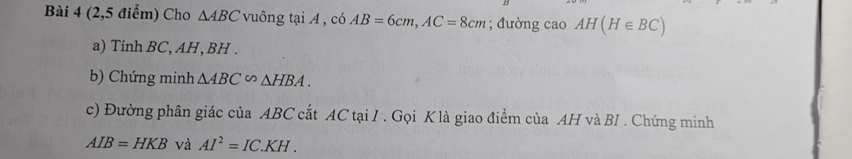 (2,5 điểm) Cho △ ABC vuông tại A , có AB=6cm, AC=8cm; đường cao AH(H∈ BC)
a) Tính BC, AH, BH. 
b) Chứng minh △ ABC∽ △ HBA. 
c) Đường phân giác của ABC cắt AC tại I. Gọi K là giao điểm của AH và BI . Chứng minh
AIB=HKB và AI^2=IC.KH.