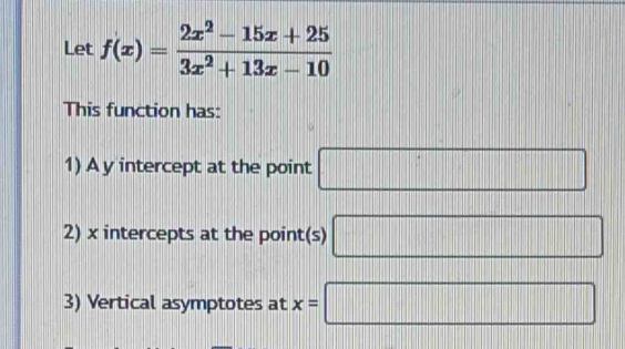 Let f(x)= (2x^2-15x+25)/3x^2+13x-10 
This function has: 
1) A y intercept at the point □
2) x intercepts at the point(s) □
3) Vertical asymptotes at x=□