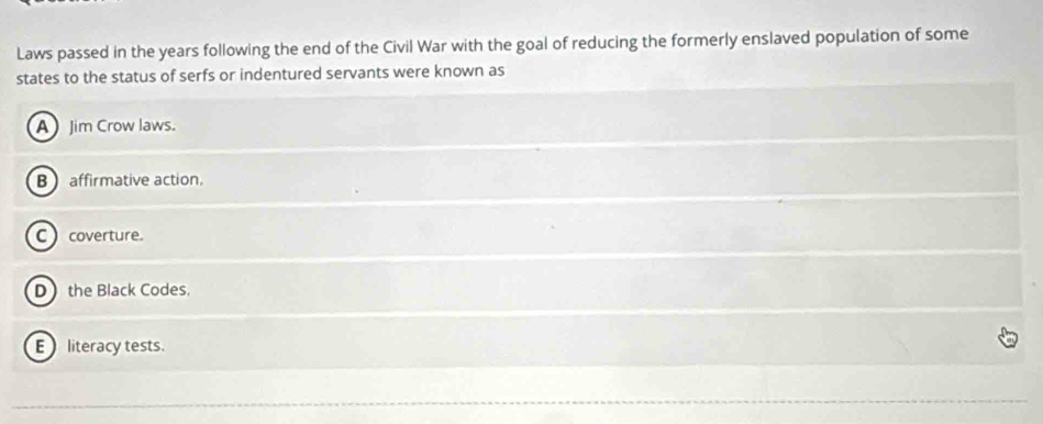 Laws passed in the years following the end of the Civil War with the goal of reducing the formerly enslaved population of some
states to the status of serfs or indentured servants were known as
A Jim Crow laws.
B affirmative action,
C  coverture.
D the Black Codes.
E literacy tests.