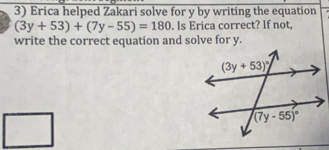 Erica helped Zakari solve for y by writing the equation
(3y+53)+(7y-55)=180. Is Erica correct? If not,
write the correct equation and solve for y.