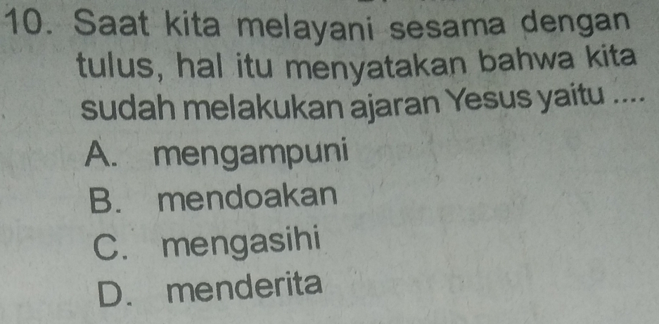 Saat kita melayani sesama dengan
tulus, hal itu menyatakan bahwa kita
sudah melakukan ajaran Yesus yaitu ....
A. mengampuni
B. mendoakan
C. mengasihi
D. menderita